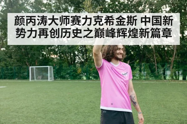 颜丙涛大师赛力克希金斯 中国新势力再创历史之巅峰辉煌新篇章