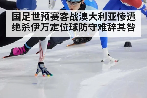 国足世预赛客战澳大利亚惨遭绝杀伊万定位球防守难辞其咎
