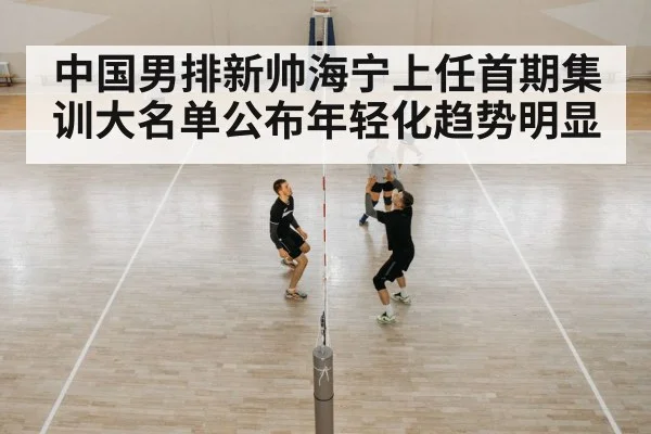 中国男排新帅海宁上任首期集训大名单公布年轻化趋势明显